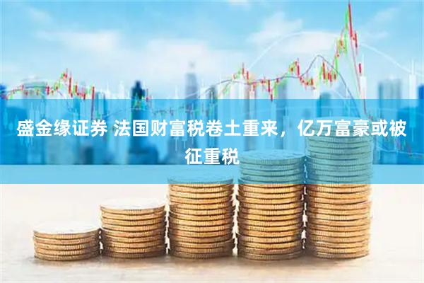盛金缘证券 法国财富税卷土重来，亿万富豪或被征重税
