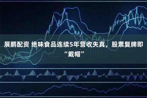 展鹏配资 绝味食品连续5年营收失真，股票复牌即“戴帽”