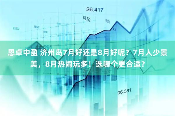 恩卓中盈 济州岛7月好还是8月好呢？7月人少景美，8月热闹玩多！选哪个更合适？
