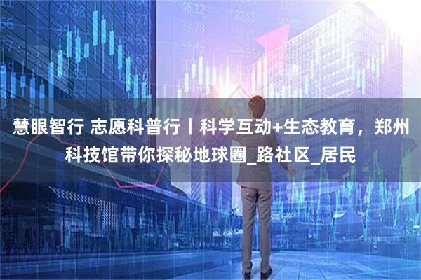 慧眼智行 志愿科普行丨科学互动+生态教育，郑州科技馆带你探秘地球圈_路社区_居民
