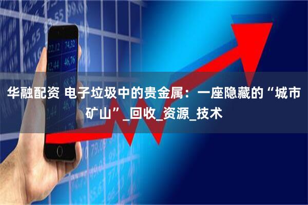 华融配资 电子垃圾中的贵金属：一座隐藏的“城市矿山”_回收_资源_技术