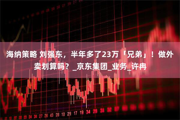 海纳策略 刘强东，半年多了23万「兄弟」！做外卖划算吗？_京东集团_业务_许冉