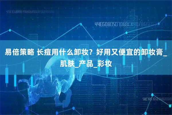 易倍策略 长痘用什么卸妆？好用又便宜的卸妆膏_肌肤_产品_彩妆