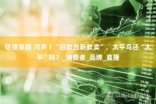 信捷策路 河声丨“旧款当新款卖”，太平鸟还“太平”吗？_消费者_品牌_直播