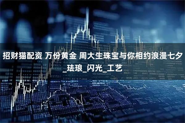 招财猫配资 万份黄金 周大生珠宝与你相约浪漫七夕_珐琅_闪光_工艺