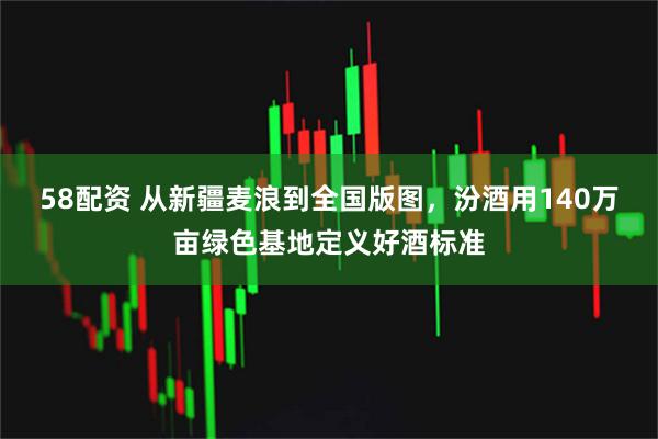 58配资 从新疆麦浪到全国版图，汾酒用140万亩绿色基地定义好酒标准