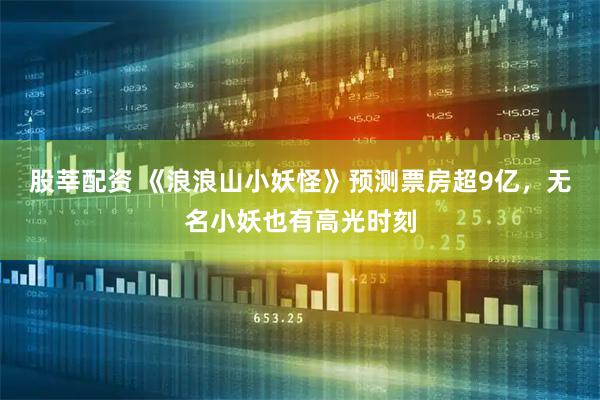 股莘配资 《浪浪山小妖怪》预测票房超9亿，无名小妖也有高光时刻