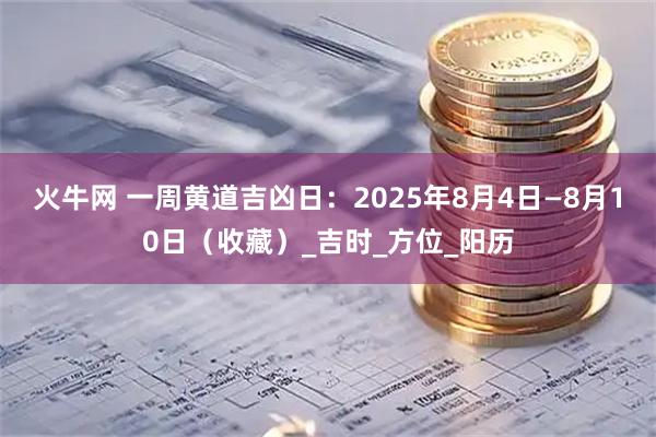 火牛网 一周黄道吉凶日：2025年8月4日—8月10日（收藏）_吉时_方位_阳历