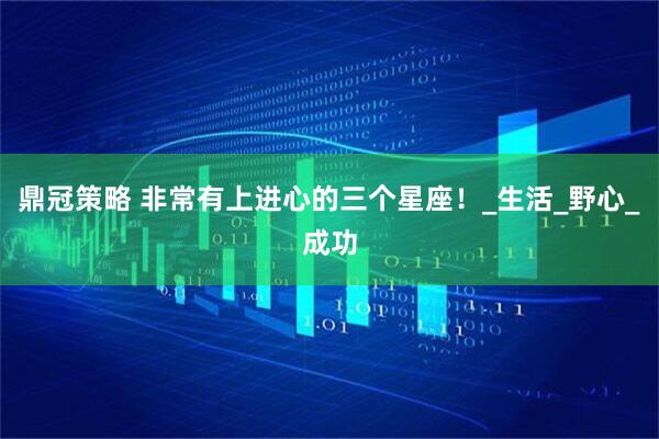 鼎冠策略 非常有上进心的三个星座！_生活_野心_成功