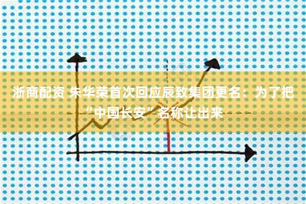 浙商配资 朱华荣首次回应辰致集团更名：为了把“中国长安”名称让出来
