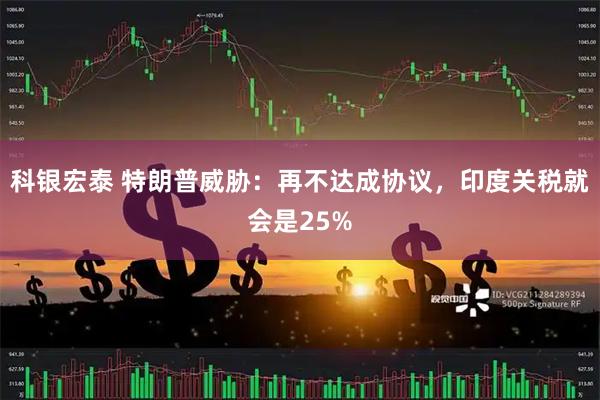 科银宏泰 特朗普威胁：再不达成协议，印度关税就会是25%