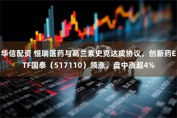 华信配资 恒瑞医药与葛兰素史克达成协议，创新药ETF国泰（517110）领涨，盘中涨超4%