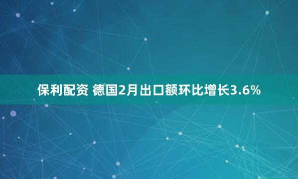 保利配资 德国2月出口额环比增长3.6%